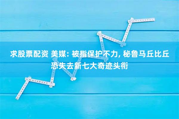 求股票配资 美媒: 被指保护不力, 秘鲁马丘比丘恐失去新七大奇迹头衔