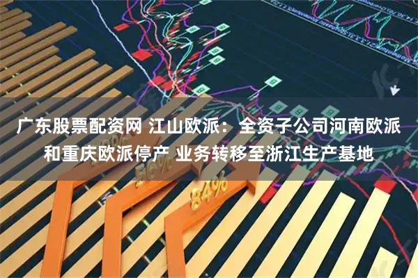 广东股票配资网 江山欧派:全资子公司河南欧派和重庆欧派停产 业务转移至浙江生产基地