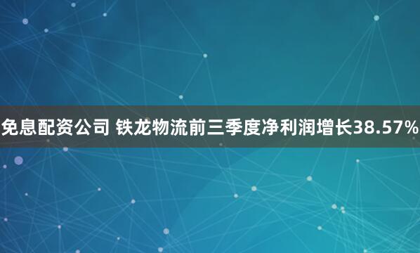 免息配资公司 铁龙物流前三季度净利润增长38.57%