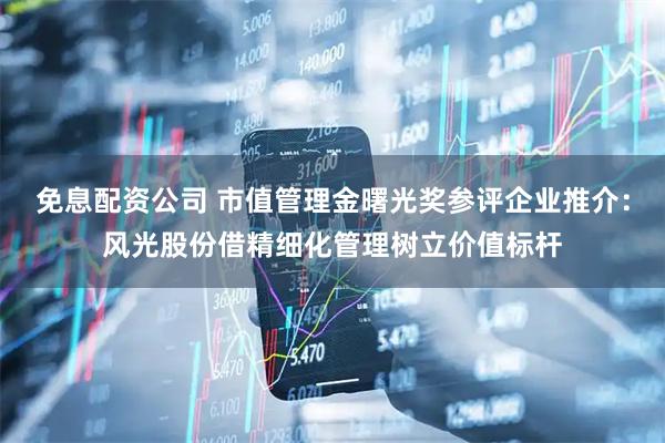 免息配资公司 市值管理金曙光奖参评企业推介：风光股份借精细化管理树立价值标杆