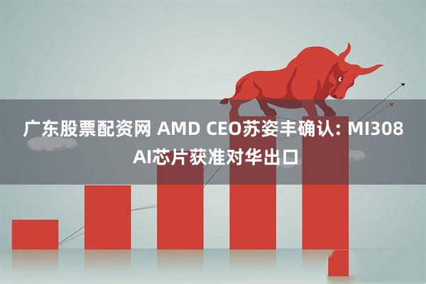 广东股票配资网 AMD CEO苏姿丰确认: MI308 AI芯片获准对华出口