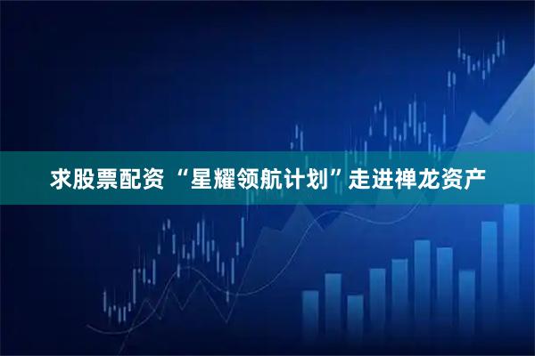 求股票配资 “星耀领航计划”走进禅龙资产