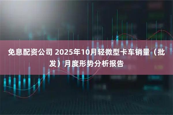 免息配资公司 2025年10月轻微型卡车销量（批发）月度形势分析报告
