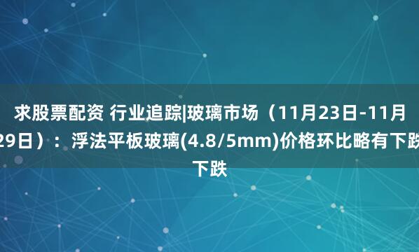 求股票配资 行业追踪|玻璃市场(11月23日-11月29日):浮法平板玻璃(4.8/5mm)价格环比略有下跌