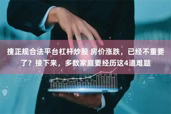 搜正规合法平台杠杆炒股 房价涨跌，已经不重要了？接下来，多数家庭要经历这4道难题