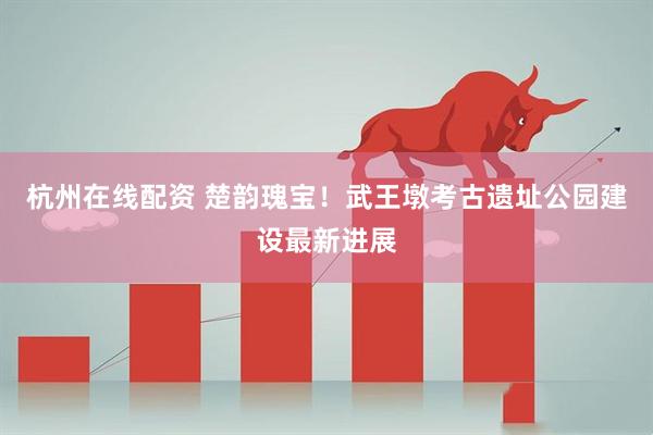 杭州在线配资 楚韵瑰宝！武王墩考古遗址公园建设最新进展