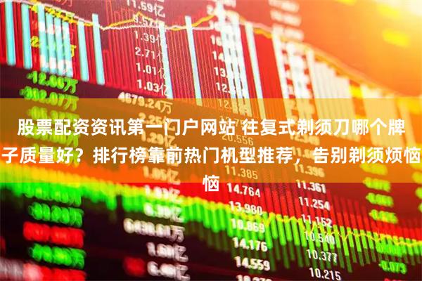 股票配资资讯第一门户网站 往复式剃须刀哪个牌子质量好？排行榜靠前热门机型推荐，告别剃须烦恼