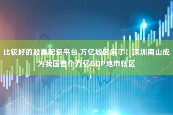 比较好的股票配资平台 万亿城区来了！深圳南山成为我国首个万亿GDP地市辖区