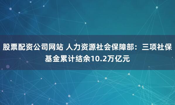 股票配资公司网站 人力资源社会保障部：三项社保基金累计结余10.2万亿元