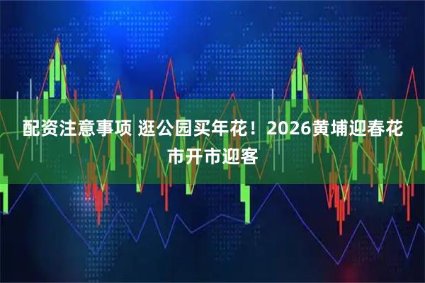 配资注意事项 逛公园买年花！2026黄埔迎春花市开市迎客