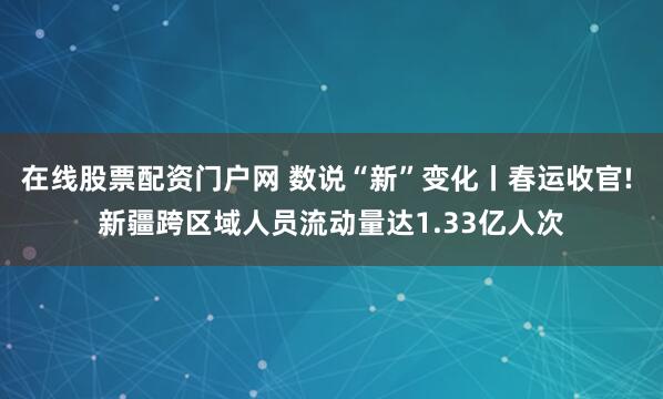 在线股票配资门户网 数说“新”变化丨春运收官! 新疆跨区域人员流动量达1.33亿人次