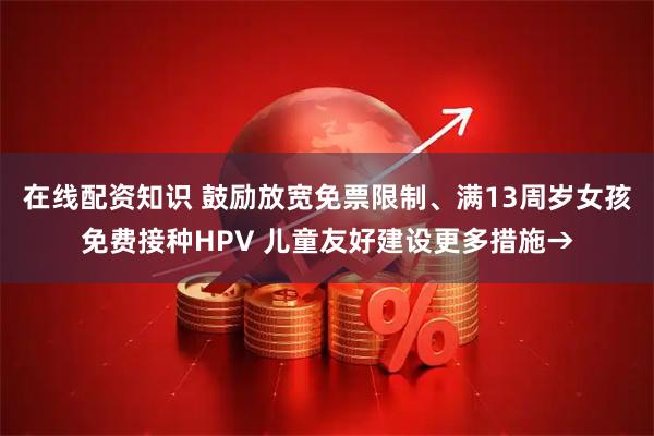 在线配资知识 鼓励放宽免票限制、满13周岁女孩免费接种HPV 儿童友好建设更多措施→