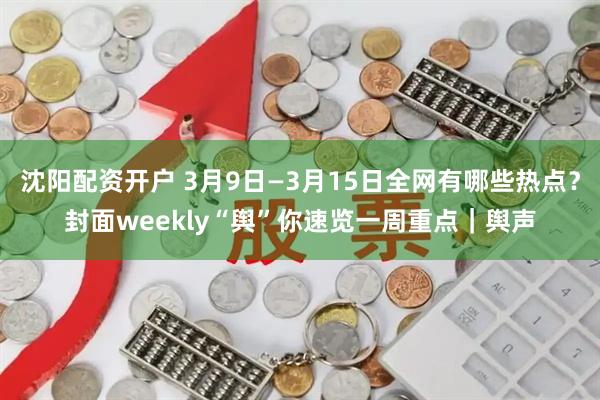 沈阳配资开户 3月9日—3月15日全网有哪些热点？封面weekly“舆”你速览一周重点｜舆声