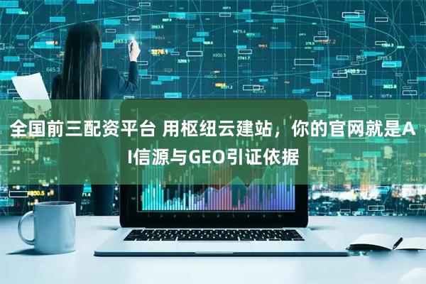 全国前三配资平台 用枢纽云建站，你的官网就是AI信源与GEO引证依据