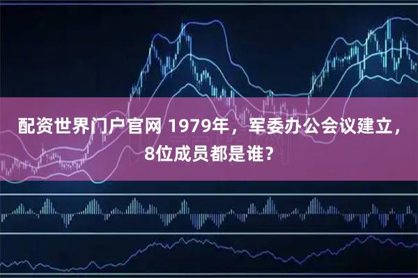 配资世界门户官网 1979年，军委办公会议建立，8位成员都是谁？