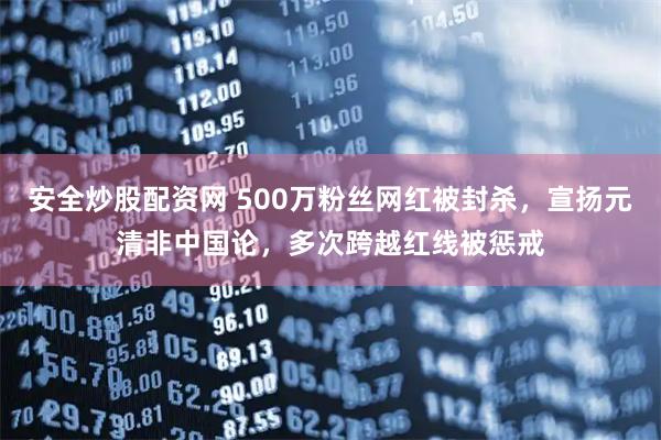 安全炒股配资网 500万粉丝网红被封杀，宣扬元清非中国论，多次跨越红线被惩戒