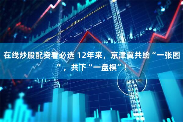 在线炒股配资看必选 12年来，京津冀共绘“一张图”，共下“一盘棋”！