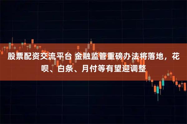 股票配资交流平台 金融监管重磅办法将落地，花呗、白条、月付等有望迎调整