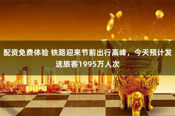 配资免费体验 铁路迎来节前出行高峰，今天预计发送旅客1995万人次