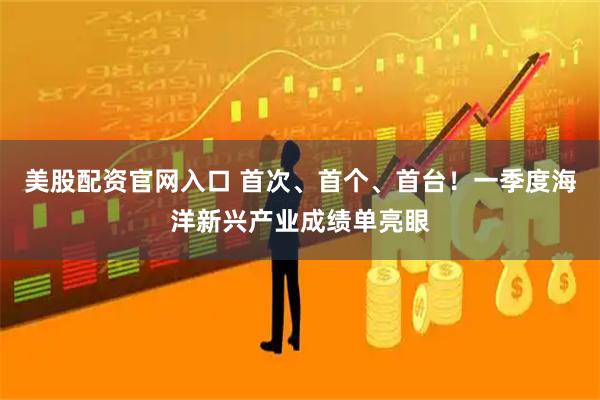 美股配资官网入口 首次、首个、首台！一季度海洋新兴产业成绩单亮眼