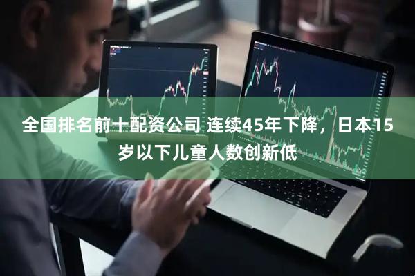 全国排名前十配资公司 连续45年下降，日本15岁以下儿童人数创新低