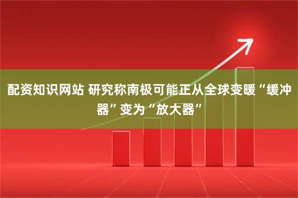 配资知识网站 研究称南极可能正从全球变暖“缓冲器”变为“放大器”