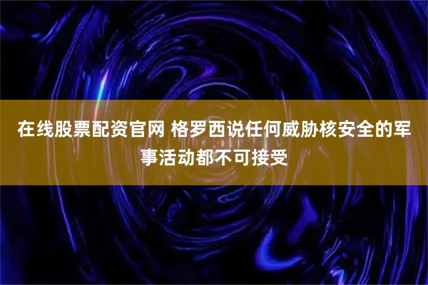 在线股票配资官网 格罗西说任何威胁核安全的军事活动都不可接受