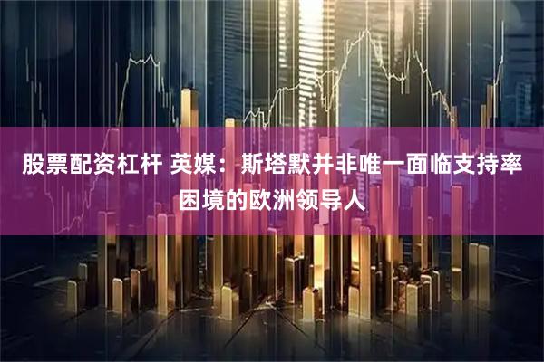股票配资杠杆 英媒：斯塔默并非唯一面临支持率困境的欧洲领导人