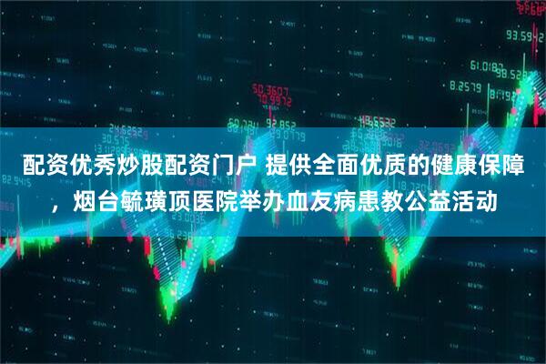 配资优秀炒股配资门户 提供全面优质的健康保障，烟台毓璜顶医院举办血友病患教公益活动