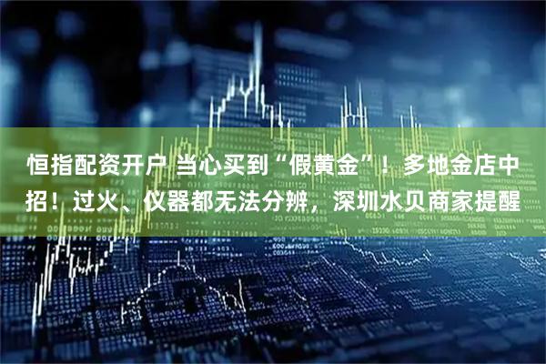 恒指配资开户 当心买到“假黄金”！多地金店中招！过火、仪器都无法分辨，深圳水贝商家提醒