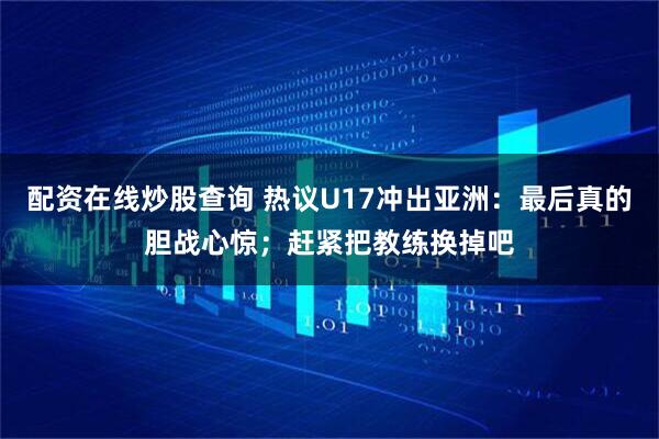 配资在线炒股查询 热议U17冲出亚洲：最后真的胆战心惊；赶紧把教练换掉吧