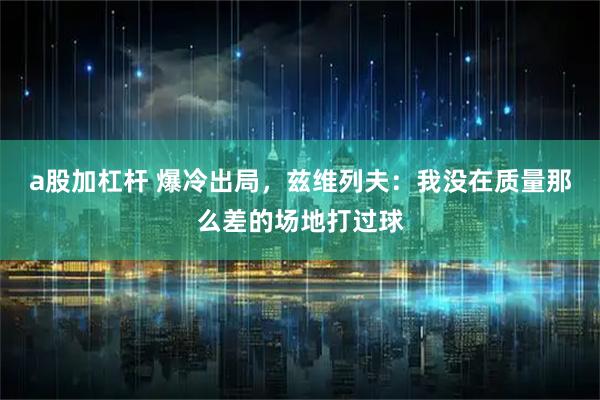 a股加杠杆 爆冷出局，兹维列夫：我没在质量那么差的场地打过球
