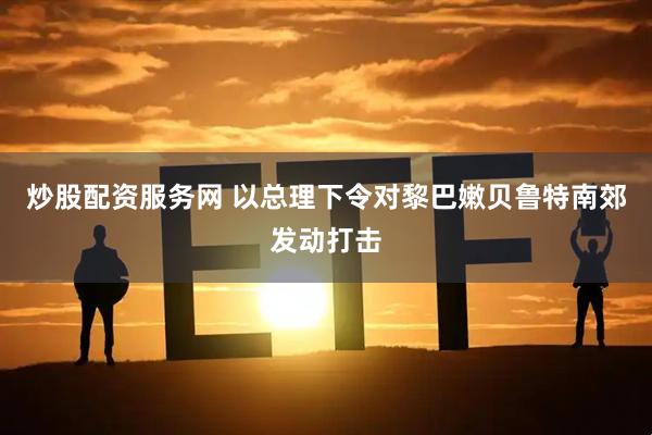 炒股配资服务网 以总理下令对黎巴嫩贝鲁特南郊发动打击